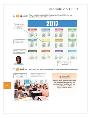 module 2 // Unit 3
75
With your class, make a list of important dates. Use a calendar to help you.
21st Century Skills
· Information Literacy
Knowing about important dates helps
you to plan your activities. Are you
familiar with the special days in your
country? When are they?
Do you celebrate them?
You’re planning activities for this year. Say the activities that you
can do in the months of the year.
We have lots of fun
activities this year.
6. Speak
In June, we can
have a healthy
picnic.
In May, we have
Mother’s Day.
Our final class is on
11 November.
7. Write
Darío’s birthday is on ...
Teacher’s Day is
on 15 May.
Colombia_Book 6_L6M2U3.indd 75 01/12/2016 14:08
 