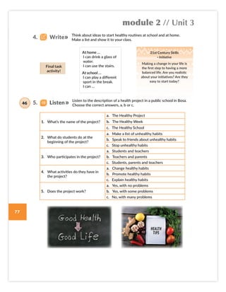 module 2 // Unit 3
77
Listen to the description of a health project in a public school in Bosa.
Choose the correct answers, a, b or c.
Think about ideas to start healthy routines at school and at home.
Make a list and show it to your class.
At home …
I can drink a glass of
water.
I can use the stairs.
At school …
I can play a different
sport in the break.
I can …
21st Century Skills
· Initiative
Making a change in your life is
the first step to having a more
balanced life. Are you realistic
about your initiatives? Are they
easy to start today?
Final task
activity!
1. What’s the name of the project?
a. The Healthy Project
b. The Healthy Week
c. The Healthy School
2. What do students do at the
beginning of the project?
a. Make a list of unhealthy habits
b. Speak to friends about unhealthy habits
c. Stop unhealthy habits
3. Who participates in the project?
a. Students and teachers
b. Teachers and parents
c. Students, parents and teachers
4. What activities do they have in
the project?
a. Change healthy habits
b. Promote healthy habits
c. Explain healthy habits
5. Does the project work?
a. Yes, with no problems
b. Yes, with some problems
c. No, with many problems
4. Write
5. Listen
46
Colombia_Book 6_L6M2U3.indd 77 01/12/2016 14:08
 