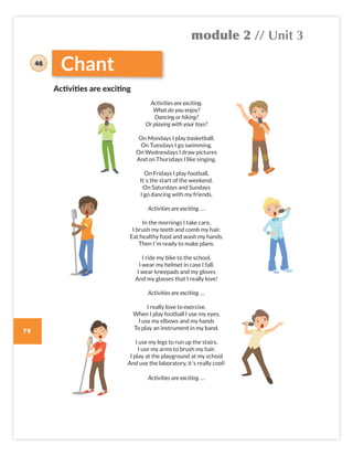 module 2 // Unit 3
79
Chant
Activities are exciting.
What do you enjoy?
Dancing or hiking?
Or playing with your toys?
On Mondays I play basketball.
On Tuesdays I go swimming.
On Wednesdays I draw pictures
And on Thursdays I like singing.
On Fridays I play football,
It´s the start of the weekend.
On Saturdays and Sundays
I go dancing with my friends.
Activities are exciting. …
In the mornings I take care,
I brush my teeth and comb my hair.
Eat healthy food and wash my hands,
Then I´m ready to make plans.
I ride my bike to the school.
I wear my helmet in case I fall.
I wear kneepads and my gloves
And my glasses that I really love!
Activities are exciting. …
I really love to exercise.
When I play football I use my eyes.
I use my elbows and my hands
To play an instrument in my band.
I use my legs to run up the stairs.
I use my arms to brush my hair.
I play at the playground at my school
And use the laboratory, it´s really cool!
Activities are exciting. …
Activities are exciting
48
Colombia_Book 6_L6M2U3.indd 79 01/12/2016 14:08
 