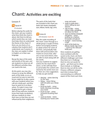 Module // 2 Unit /
/ 3 Lesson /
/ 4
T79
Lesson 4
Speak
(5 minutes)
Before playing the audio for
the chant, ask your student
what they think the chant is
about. Ask them to tell you
which words they can read
that helps them to understand
the theme of the chant. If
there are any items of vo-
cabulary that students don’t
understand, see if anyone in
the class can explain it either
in English, or in their own
language.
Recap the days of the week
and months of the year, and
ask students to shout out all
the different activities they
can read in the text.
At this point, you may also
choose to recap the different
parts of the body, so an un-
usual and fun way to start this
lesson might be to play a game
with your students where you
call out a body part, and they
have to point to it on them-
selves. To make it more chal-
lenging (and to get a clearer
idea of how well your students
know their body vocabulary),
tell your students to close
their eyes so that they are not
influenced by their neighbours.
The parts of the body that
are included in this chant are:
teeth, hair, hands, knee(pads),
eyes, elbows, hands, legs, arms.
Listen
(10 minutes) track 48
Play the audio recording of
the chant. Listen through as a
whole group a couple of times
before encouraging students
to adopt actions for some of
the lines, and gradually help
them with pronunciation and
rhythm to ensure that, after
one or two more listens, they
are able to chant along with all
the words.
Get your students to suggest
actions for the chant them-
selves, as this will help them
to personalise the content and
memorise the words more eas-
ily. Here are a few suggestions
to help you get started:
▪ dancing – mime dancing
on the spot
▪ hiking – mime hiking
with ski poles up a steep
slope
▪ brush my teeth – mime
teeth clenched, brushing
your teeth
▪ brush my hair – mime
someone brushing their
hair
▪ wash my hands – mime
washing your hands with
soap and water
▪ ready to make plans –
mime rolling up your
sleeves
▪ ride my bike – mime
riding a bike, pedalling
(sit down for this!)
▪ wear my helmet, kneepads
and gloves – mime
putting on a helmet,
kneepads and gloves
▪ football – mime kicking
a ball
▪ parts of the body (e.g.
elbows, hands, legs, arms)
– point to the relevant
body part.
Once students are getting
more confident with the
words to the chant, set them
different challenges each time
they listen to it. Challenge
them to miss out words for
sports – get them just to mime
them instead, or challenge
them to miss out all the verbs.
Choose a different category
each time to keep them
concentrating on a different
aspect of the chant each time.
Chant: Activities are exciting
 