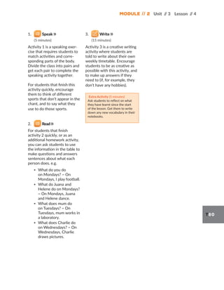 Module // 2 Unit /
/ 3 Lesson /
/ 4
T80
1. Speak
(5 minutes)
Activity 1 is a speaking exer-
cise that requires students to
match activities and corre-
sponding parts of the body.
Divide the class into pairs and
get each pair to complete the
speaking activity together.
For students that finish this
activity quickly, encourage
them to think of different
sports that don’t appear in the
chant, and to say what they
use to do those sports.
2. Read
For students that finish
activity 2 quickly, or as an
additional homework activity,
you can ask students to use
the information in the table to
make questions and answers
sentences about what each
person does, e.g.
▪ What do you do
on Mondays? ~ On
Mondays, I play football.
▪ What do Juana and
Helene do on Mondays?
~ On Mondays, Juana
and Helene dance.
▪ What does mum do
on Tuesdays? ~ On
Tuesdays, mum works in
a laboratory.
▪ What does Charlie do
on Wednesdays? ~ On
Wednesdays, Charlie
draws pictures.
3. Write
(15 minutes)
Activity 3 is a creative writing
activity where students are
told to write about their own
weekly timetable. Encourage
students to be as creative as
possible with this activity, and
to make up answers if they
need to (if, for example, they
don’t have any hobbies).
Extra Activity (5 minutes)
Ask students to reflect on what
they have learnt since the start
of the lesson. Get them to write
down any new vocabulary in their
notebooks.
 