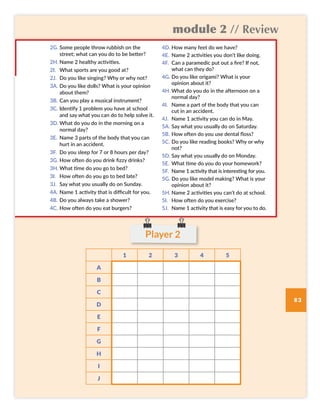 module 2 // Review
83
Player 2
1 2 3 4 5
A
B
C
D
E
F
G
H
I
J
2G. Some people throw rubbish on the
street; what can you do to be better?
2H. Name 2 healthy activities.
2I. What sports are you good at?
2J. Do you like singing? Why or why not?
3A. Do you like dolls? What is your opinion
about them?
3B. Can you play a musical instrument?
3C. Identify 1 problem you have at school
and say what you can do to help solve it.
3D. What do you do in the morning on a
normal day?
3E. Name 3 parts of the body that you can
hurt in an accident.
3F. Do you sleep for 7 or 8 hours per day?
3G. How often do you drink fizzy drinks?
3H. What time do you go to bed?
3I. How often do you go to bed late?
3J. Say what you usually do on Sunday.
4A. Name 1 activity that is difficult for you.
4B. Do you always take a shower?
4C. How often do you eat burgers?
4D. How many feet do we have?
4E. Name 2 activities you don’t like doing.
4F. Can a paramedic put out a fire? If not,
what can they do?
4G. Do you like origami? What is your
opinion about it?
4H. What do you do in the afternoon on a
normal day?
4I. Name a part of the body that you can
cut in an accident.
4J. Name 1 activity you can do in May.
5A. Say what you usually do on Saturday.
5B. How often do you use dental floss?
5C. Do you like reading books? Why or why
not?
5D. Say what you usually do on Monday.
5E. What time do you do your homework?
5F. Name 1 activity that is interesting for you.
5G. Do you like model making? What is your
opinion about it?
5H. Name 2 activities you can’t do at school.
5I. How often do you exercise?
5J. Name 1 activity that is easy for you to do.
SB6 MOD2 RPE pp82-87.indd 83 02/12/2016 09:57
 