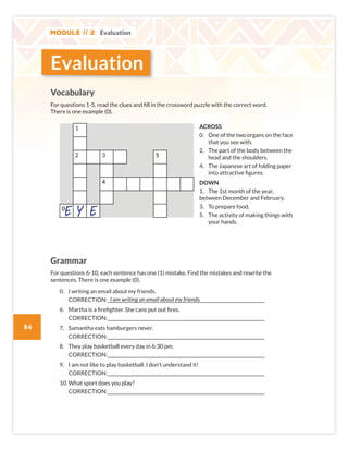 Module // 2 Evaluation
86
Vocabulary
For questions 1-5, read the clues and fill in the crossword puzzle with the correct word.
There is one example (0).
1
2 3 5
4
0
Grammar
For questions 6-10, each sentence has one (1) mistake. Find the mistakes and rewrite the
sentences. There is one example (0).
0. I writing an email about my friends.
CORRECTION:_____________________________________________________________________________________
6. Martha is a firefighter. She cans put out fires.
CORRECTION:_____________________________________________________________________________________
7. Samantha eats hamburgers never.
CORRECTION:_____________________________________________________________________________________
8. They play basketball every day in 6:30 pm.
CORRECTION:_____________________________________________________________________________________
9. I am not like to play basketball. I don’t understand it!
CORRECTION:_____________________________________________________________________________________
10. What sport does you play?
CORRECTION:_____________________________________________________________________________________
ACROSS
0. One of the two organs on the face
that you see with.
2. The part of the body between the
head and the shoulders.
4. The Japanese art of folding paper
into attractive figures.
DOWN
1. The 1st month of the year,
between December and February.
3. To prepare food.
5. The activity of making things with
your hands.
I am writing an email about my friends.
Evaluation
E E
Y
SB6 MOD2 RPE pp82-87.indd 86 02/12/2016 09:57
 