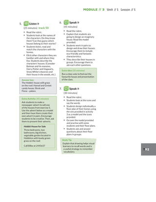 Module // 3 Unit // 1 Lesson // 1
T92
5. Listen
(25 minutes) track 50
▪ Read the rubric.
▪ Students look at the names of
the characters. Do they know
them? Can they guess which
houses belong to their stories?
▪ Students listen, read and
match the characters with the
homes.
▪ Elicit other characters they are
familiar with and where they
live. Students describe the
characters’ houses. (Consider
Batman and his mansion,
Harry Potter and Hogwarts,
Snow White’s dwarves and
their house in the woods, etc.)
Answer key:
The Hobbit: house with grass
on the roof; Hansel and Gretel:
candy house; Shrek and
Fiona – palace.
Extra Activity: (45 minutes)
Ask students to make a
newspaper advert to sell one
of the houses from exercise 5.
Use the advert below as a model
and then have them create their
own advert in pairs. Encourage
students to be creative. Then, ask
them to present their adverts.
Hobbit House for Sale
Three bedrooms, two
bathrooms, big kitchen,
vegetable garden located in
Hobbiton with lovely green
grass on the roof.
Call Bilbo at 2445637
6. Speak
(45 minutes)
▪ Read the rubric.
▪ Explain that students are
going to design an imaginary
house. Read the model
provided.
▪ Students work in pairs to
design and draw their houses.
Encourage them to include
eco-friendly and fantastic
characteristics.
▪ They describe their houses in
groups. Encourage them to
ask each other questions.
Extra Idea (10 minutes)
Run a class vote to find out the
favourite house and presentation
of the class.
7. Speak
(30 minutes)
▪ Read the rubric.
▪ Students look at the icons and
say the words.
▪ Students design individually a
floor plan of their homes using
the one provided in activity
3 as a model and the icons
provided.
▪ Go over the model provided
and practise with some
students and their floor plans.
▪ Students ask and answer
questions about their floor
plans in groups.
Study Tip
Explain that drawing helps visual
learners to recall words and is
a useful strategy to remember
vocabulary.
 
