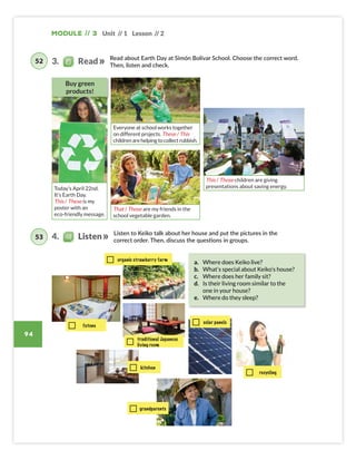 Module // 3 Unit // 1 Lesson // 2
94
Read about Earth Day at Simón Bolívar School. Choose the correct word.
Then, listen and check.
Listen to Keiko talk about her house and put the pictures in the
correct order. Then, discuss the questions in groups.
futons
recycling
solar panels
organic strawberry farm
traditional Japanese
living room
kitchen
a. Where does Keiko live?
b. What’s special about Keiko’s house?
c. Where does her family sit?
d. Is their living room similar to the
one in your house?
e. Where do they sleep?
3. Read
4. Listen
52
53
grandparents
Today’s April 22nd.
It’s Earth Day.
This / These is my
poster with an
eco-friendly message.
Buy green
products!
Everyone at school works together
on different projects. These / This
childrenarehelpingtocollectrubbish.
That / Those are my friends in the
school vegetable garden.
This / Those children are giving
presentations about saving energy.
Colombia_Book 6_L6M3U1.indd 94 01/12/2016 14:36
 
