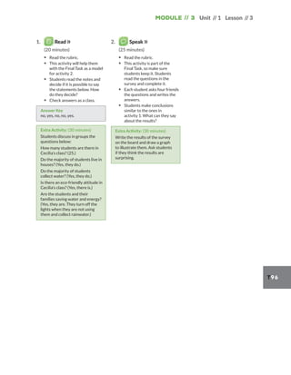 Module // 3 Unit // 1 Lesson // 3
T96
1. Read
(20 minutes)
▪ Read the rubric.
▪ This activity will help them
with the Final Task as a model
for activity 2.
▪ Students read the notes and
decide if it is possible to say
the statements below. How
do they decide?
▪ Check answers as a class.
Answer Key
no, yes, no, no, yes.
Extra Activity: (30 minutes)
Students discuss in groups the
questions below:
How many students are there in
Cecilia’s class? (25.)
Do the majority of students live in
houses? (Yes, they do.)
Do the majority of students
collect water? (Yes, they do.)
Is there an eco-friendly attitude in
Cecilia’s class? (Yes, there is.)
Are the students and their
families saving water and energy?
(Yes, they are. They turn off the
lights when they are not using
them and collect rainwater.)
2. Speak
(25 minutes)
▪ Read the rubric.
▪ This activity is part of the
Final Task, so make sure
students keep it. Students
read the questions in the
survey and complete it.
▪ Each student asks four friends
the questions and writes the
answers.
▪ Students make conclusions
similar to the ones in
activity 1. What can they say
about the results?
Extra Activity: (30 minutes)
Write the results of the survey
on the board and draw a graph
to illustrate them. Ask students
if they think the results are
surprising.
 
