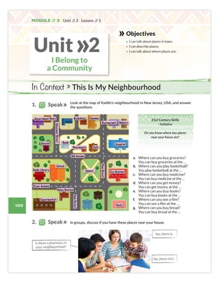 100
Unit // 2 Lesson // 1
Module // 3
Objectives
» I can talk about places in town.
» I can describe places.
» I can talk about where places are.
In Context » This Is My Neighbourhood
I Belong to
a Community
Unit 2
»
Look at the map of Kaitlin’s neighbourhood in New Jersey, USA, and answer
the questions.
In groups, discuss if you have these places near your house.
Is there a pharmacy in
your neighbourhood?
a. Where can you buy groceries?
You can buy groceries at the …
b. Where can you play basketball?
You play basketball at the …
c. Where can you buy medicine?
You can buy medicine at the …
d. Where can you get money?
You can get money at the …
e. Where can you buy books?
You can buy books at the …
f. Where can you see a film?
You can see a film at the …
g. Where can you buy bread?
You can buy bread at the …
Restaurant
Bookshop
Department Store
Public Library
Hill Avenue
Fire Station
Police Station
River Avenue
Supermarket
Oak
Street
Pine
Street
Park
School
Square
Hospital
Café
Pharmacy
Church
Bakery
Bank
Cinema
Chestnut
Street
Yes, there is.
No, there isn’t.
1. Speak
2. Speak
21st Century Skills
· Initiative
Do you know where key places
near your house are?
Colombia_Book 6_L6M3U2.indd 100 01/12/2016 16:11
 