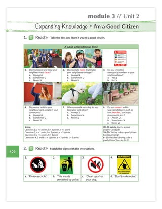 module 3 // Unit 2
103
A Good Citizen Knows This!
1. Do you recycle and keep your
neighbourhood clean?
a. Always ❏
b. Sometimes ❏
c. Never ❏
2. Do you make noise that makes
your neighbours unhappy?
a. Always ❏
b. Sometimes ❏
c. Never ❏
3. Do you know the
emergency numbers in your
neighbourhood?
a. Yes ❏
b. No ❏
4. Do you say hello to your
neighbours and people in your
community?
a. Always ❏
b. Sometimes ❏
c. Never ❏
5. When you walk your dog, do you
keep your park clean?
a. Always ❏
b. Sometimes ❏
c. Never ❏
6. Do you respect public
spaces and objects such as
bins, benches, bus stops,
playgrounds, etc.?
a. Always ❏
b. Sometimes ❏
c. Never ❏
Score:
Question 1: a = 5 points, b = 3 points, c = 1 point
Question 2: a = 1 point, b = 3 points, c = 5 points
Question 3: a = 5 points, b = 1 point
Questions 4, 5 and 6: a = 5 points, b = 3 points, c = 1 point.
20–30 points: You’re a good
citizen! Good job!
10–20: You try to be a good citizen.
Continue trying!
6–10: You aren’t trying to be a
good citizen. You can do it!
Expanding Knowledge » I’m a Good Citizen
Take the test and learn if you’re a good citizen.
Match the signs with the instructions.
1. 2. 3. 4.
a. ‘Please recycle.’ b. ‘This area is
protected by police.'
c. ‘Clean up after
your dog.’
d. ‘Don’t make noise.’
2. Read
1. Read
Colombia_Book 6_L6M3U2.indd 103 01/12/2016 16:13
 