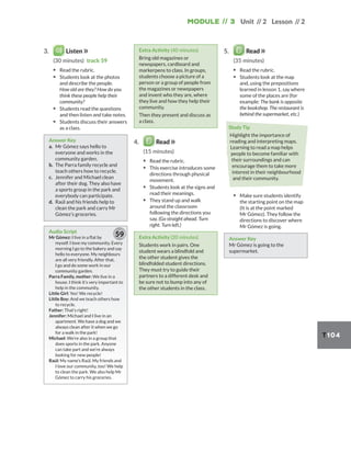 Module // 3 Unit // 2 Lesson // 2
T104
3. Listen
(30 minutes) track 59
▪ Read the rubric.
▪ Students look at the photos
and describe the people.
How old are they? How do you
think these people help their
community?
▪ Students read the questions
and then listen and take notes.
▪ Students discuss their answers
as a class.
Answer Key
a. Mr Gómez says hello to
everyone and works in the
community garden.
b. The Parra family recycle and
teach others how to recycle.
c. Jennifer and Michael clean
after their dog. They also have
a sports group in the park and
everybody can participate.
d. Raúl and his friends help to
clean the park and carry Mr
Gómez’s groceries.
Audio Script
Mr Gómez: I live in a flat by
myself. I love my community. Every
morning I go to the bakery and say
hello to everyone. My neighbours
are all very friendly. After that,
I go and do some work in our
community garden.
Parra Family, mother: We live in a
house. I think it’s very important to
help in the community.
Little Girl: Yes! We recycle!
Little Boy: And we teach others how
to recycle.
Father: That’s right!
Jennifer: Michael and I live in an
apartment. We have a dog and we
always clean after it when we go
for a walk in the park!
Michael: We’re also in a group that
does sports in the park. Anyone
can take part and we’re always
looking for new people!
Raúl: My name’s Raúl. My friends and
I love our community, too! We help
to clean the park. We also help Mr
Gómez to carry his groceries.
59
Extra Activity (40 minutes)
Bring old magazines or
newspapers, cardboard and
markerpens to class. In groups,
students choose a picture of a
person or a group of people from
the magazines or newspapers
and invent who they are, where
they live and how they help their
community.
Then they present and discuss as
a class.
4. Read
(15 minutes)
▪ Read the rubric.
▪ This exercise introduces some
directions through physical
movement.
▪ Students look at the signs and
read their meanings.
▪ They stand up and walk
around the classroom
following the directions you
say. (Go straight ahead. Turn
right. Turn left.)
Extra Activity (20 minutes)
Students work in pairs. One
student wears a blindfold and
the other student gives the
blindfolded student directions.
They must try to guide their
partners to a different desk and
be sure not to bump into any of
the other students in the class.
5. Read
(35 minutes)
▪ Read the rubric.
▪ Students look at the map
and, using the prepositions
learned in lesson 1, say where
some of the places are (for
example: The bank is opposite
the bookshop. The restaurant is
behind the supermarket, etc.)
Study Tip
Highlight the importance of
reading and interpreting maps.
Learning to read a map helps
people to become familiar with
their surroundings and can
encourage them to take more
interest in their neighbourhood
and their community.
▪ Make sure students identify
the starting point on the map
(It is at the point marked
Mr Gómez). They follow the
directions to discover where
Mr Gómez is going.
Answer Key
Mr Gómez is going to the
supermarket.
 