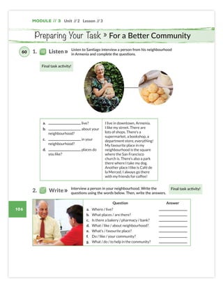 Final task activity!
Final task activity!
106
Unit // 2 Lesson // 3
Module // 3
Preparing Your Task » For a Better Community
Listen to Santiago interview a person from his neighbourhood
in Armenia and complete the questions.
Interview a person in your neighbourhood. Write the
questions using the words below. Then, write the answers.
a. live?
b. about your
neighbourhood?
c. in your
neighbourhood?
d. places do
you like?
I live in downtown, Armenia.
I like my street. There are
lots of shops. There’s a
supermarket, a bookshop, a
department store, everything!
My favourite place in my
neighbourhood is the square
where the San Francisco
church is. There’s also a park
there where I take my dog.
Another place I like is Café de
la Merced. I always go there
with my friends for coffee!
1. Listen
60
2. Write
Question Answer
a. Where / live?
b. What places / are there?
c. Is there a bakery / pharmacy / bank?
d. What / like / about neighbourhood?
e. What’s / favourite place?
f. Do / like / your community?
g. What / do / to help in the community?
Colombia_Book 6_L6M3U2.indd 106 01/12/2016 16:13
 