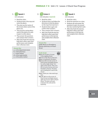 Module // 3 Unit // 2 Lesson // Check Your Progress
T109
1. Speak
(15 minutes)
▪ Read the rubric.
▪ Students look at the map and
name the places.
▪ They also say the names of
the streets where some of the
places are.
▪ They practise saying where
some of the places are with
respect to other places.
▪ They answer the questions
and compare their answers.
▪ After they finish the exercise,
help them reflect upon their
performance and complete
their reflection chart.
Answer Key
a. at the department store
b. at the pharmacy
c. at the cinema
d. at the supermarket
e. at the police station
2. Listen
(10 minutes) track 62
▪ Read the rubric.
▪ Students listen and follow the
directions to find the places
on the map from exercise 1.
▪ Students listen again and
confirm their answers.
▪ They compare their answers.
▪ After they finish the exercise,
help them reflect upon their
performance in the exercise
and complete their reflection
chart.
Answer Key
public library on Strawberry
Avenue, pharmacy on Peach
Street
Audio Script
Harry: Hi! I’m Harry. I’m new
in the neighbourhood.
Ted: Hi! I’m Ted. Nice to meet you.
Harry: I’m looking for this place…
Ted: Sure! We’re on the corner of
Peach Street and Apple Avenue.
So, walk straight ahead. Turn
right on Pear Street. Then, turn
left on Lemon Avenue and cross
Strawberry Avenue. The place
you’re looking for is next to the
church.
Harry: Thank you. I also need to go
here.
Ted: OK. We’re on the corner of
Peach Street and Apple Avenue
right now. So turn right on Peach
Street. The place you want
is between the café and the
bookshop.
62
3. Speak
(10 minutes)
▪ Read the rubric.
▪ Read the questions as a class.
▪ Students ask and answer the
questions in pairs. Go around
the class monitoring their work.
▪ After they finish the exercise,
help them reflect upon their
performance in the exercise
and complete their reflection
chart.
 