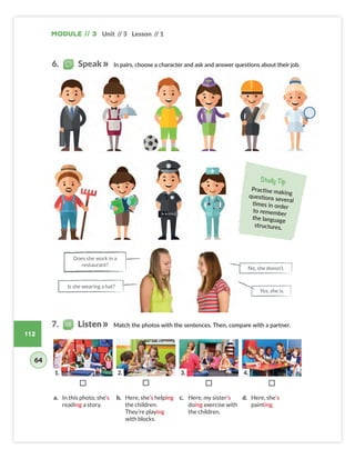 Module // 3 Unit // 3 Lesson // 1
112
In pairs, choose a character and ask and answer questions about their job.
Match the photos with the sentences. Then, compare with a partner.
Study Tip
Practise making
questions several
times in order
to remember
the language
structures.
¨ ¨ ¨ ¨
a. In this photo, she’s
reading a story.
b. Here, she’s helping
the children.
They’re playing
with blocks.
c. Here, my sister’s
doing exercise with
the children.
d. Here, she’s
painting.
Yes, she is.
Is she wearing a hat?
Does she work in a
restaurant?
No, she doesn’t.
6. Speak
7. Listen
64
1. 2. 3. 4.
Colombia_Book 6_L6M3U3.indd 112 01/12/2016 16:32
 