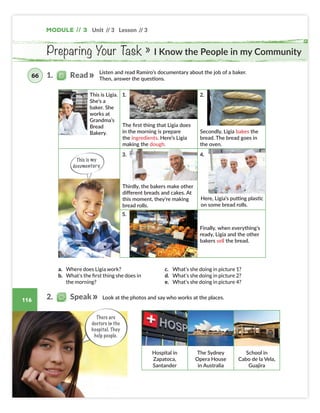 Unit // 3 Lesson // 3
116
Module // 3
Preparing Your Task » I Know the People in my Community
This is my
documentary.
Listen and read Ramiro’s documentary about the job of a baker.
Then, answer the questions.
The first thing that Ligia does
in the morning is prepare
the ingredients. Here’s Ligia
making the dough.
Secondly, Ligia bakes the
bread. The bread goes in
the oven.
Thirdly, the bakers make other
different breads and cakes. At
this moment, they’re making
bread rolls.
Look at the photos and say who works at the places.
Hospital in
Zapatoca,
Santander
The Sydney
Opera House
in Australia
School in
Cabo de la Vela,
Guajira
a. Where does Ligia work?
b. What’s the first thing she does in
the morning?
c. What’s she doing in picture 1?
d. What’s she doing in picture 2?
e. What’s she doing in picture 4?
Finally, when everything’s
ready, Ligia and the other
bakers sell the bread.
This is Ligia.
She’s a
baker. She
works at
Grandma’s
Bread
Bakery.
Here, Ligia’s putting plastic
on some bread rolls.
1. Read
66
2. Speak
There are
doctors in the
hospital. They
help people.
1.
3.
5.
2.
4.
Colombia_Book 6_L6M3U3_OK.indd 116 29/12/16 15:35
 