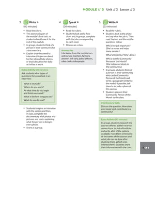 Module // 3
T117
Unit // 3 Lesson // 3
3. Write
(80 minutes)
▪ Read the rubric.
▪ This exercise is part of
the module’s final task, so
students should save it for the
end of the module.
▪ In groups, students think of a
person in their community for
a documentary.
▪ Explain that they need to
interview this person about
his/her job and take photos,
or draw about his/her daily
activities at work.
Extra Activity (20 minutes)
Ask students what types of
questions they could ask in an
interview:
What is your job?
Where do you work?
At what time do you begin
and finish your work?
What is the first thing you do?
What do you do next?
▪ Students imagine an interview
with the person and then,
in class, complete the
documentary with photos and
pictures and texts, explaining
what the person is doing in
every photo.
▪ Share as a group.
4. Speak
(20 minutes)
▪ Read the rubric.
▪ Students look at the flow
chart and, in groups, complete
with the jobs corresponding
to each need.
▪ Discuss as a class.
Answer Key
(clockwise from the top) doctors
and nurses, teachers, farmers,
answers will vary, police officers,
sales clerks/salespeople
5. Write
(35 minutes)
▪ Read the rubric.
▪ Students look at the photo
and say what her job is. Then
read the text and discuss the
questions below:
Why’s her job important?
(She’s a nurse and helps
many people.)
What’s Rocío like? (She’s kind.)
Why’s she the Community
Person of the Month?
(She helps everybody in
the community.)
▪ In groups, students think of
a person in their community
who can be Community
Person of the Month and
write a paragraph similar to
the model. If possible, tell
them to include a photo of
this person.
▪ Students present their
Community Person of the
Month to the class.
21st Century Skills
Discuss the question. How does
everybody’s job contribute to a
community?
Extra Activity (45 minutes)
In groups, students research the
courses offered at their nearest
university or technical institute
and write a list of the options
available. Have them write some
of the names of the courses and
what jobs can be done after
studying them. Which ones
interest them? Students share
their information with the class.
 