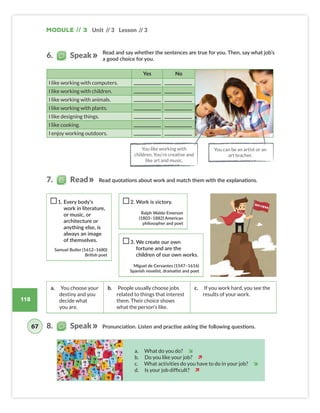 118
Unit // 3 Lesson // 3
Module // 3
Read and say whether the sentences are true for you. Then, say what job’s
a good choice for you.
Yes No
I like working with computers.
I like working with children.
I like working with animals.
I like working with plants.
I like designing things.
I like cooking.
I enjoy working outdoors.
1. Every body’s
work in literature,
or music, or
architecture or
anything else, is
always an image
of themselves.
Samuel Butler (1612–1680)
British poet
2. Work is victory.
Ralph Waldo Emerson
(1803–1882) American
philosopher and poet
3. We create our own
fortune and are the
children of our own works.
Miguel de Cervantes (1547–1616)
Spanish novelist, dramatist and poet
a. You choose your
destiny and you
decide what
you are.
b. People usually choose jobs
related to things that interest
them. Their choice shows
what the person’s like.
c. If you work hard, you see the
results of your work.
Pronunciation. Listen and practise asking the following questions.
You like working with
children. You‘re creative and
like art and music.
You can be an artist or an
art teacher.
a. What do you do? î
b. Do you like your job? ì
c. What activities do you have to do in your job? î
d. Is your job difficult? ì
6. Speak
67
Read quotations about work and match them with the explanations.
7. Read
8. Speak
Colombia_Book 6_L6M3U3.indd 118 01/12/2016 16:33
 