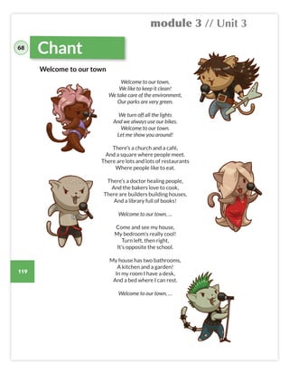 module 3 // Unit 3
119
68
Chant
Welcome to our town,
We like to keep it clean!
We take care of the environment,
Our parks are very green.
We turn off all the lights
And we always use our bikes.
Welcome to our town.
Let me show you around!
There’s a church and a café,
And a square where people meet.
There are lots and lots of restaurants
Where people like to eat.
There’s a doctor healing people,
And the bakers love to cook,
There are builders building houses,
And a library full of books!
Welcome to our town, …
Come and see my house,
My bedroom’s really cool!
Turn left, then right,
It’s opposite the school.
My house has two bathrooms,
A kitchen and a garden!
In my room I have a desk,
And a bed where I can rest.
Welcome to our town, …
Welcome to our town
 