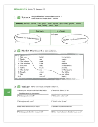 120
Module // 3
bedroom kitchen church café parks room square restaurants garden houses
bed library school desk
In a town In a house
bedroom
Where do you find a bedroom?
You find a bedroom in a house.
1 We
2 Books
3 The bakers
4 The builders
5 Libraries
6 Parks
7 The doctor
8 People
9 We
10 I
build
are
cook
have
rest
heals
use
meet
are
turn off
in my room.
green.
food.
houses.
in the library.
people.
in the square.
the lights.
our bikes.
books
1 What do the people of the town take care of?
2 What do people turn off?
3 Where do people meet?
4 How many restaurants are there?
5 What do people do in the restaurants?
6 What does the doctor do?
7 What do the bakers do?
8 What is in the library?
9 Where is the speaker’s house?
10 How many bathrooms does the house have?
They take care of the environment.
Unit // 3 Lesson // 3
Do you find these nouns in a house or in a
town? Ask and answer with a partner.
1. Speak
Match the words to make sentences.
2. Read
Write answers in complete sentences.
3. Write
Colombia_Book 6_L6M3U3.indd 120 01/12/2016 16:33
 