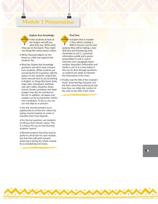 T9
Explore Your Knowledge
• Ask students to look at
the images and tell you
what they see. Write what
they say on the board. They might
say things like school, pencil, colours.
• Write Classroom objects on the
board as a title and organize the
students’ list.
• Read the Explore Your Knowledge
questions and elicit some answers
from students. While students are
answering the first question, add the
objects to the students’ original list.
Some may ask how to say something
in English, so things like board, desks,
maps, atlas, noticeboard, notebook,
ruler, pen, rubber, sharpener, books,
scissors, brushes, protractor and sheet
of paper may also be included on
the list. In addition, set square and
compass can be incorporated. Clarify
new vocabulary. To do so, you can
use real objects or pictures.
• Use the second question as an
opportunity to review the colours by
asking several students to name or
translate them from Spanish.
• For the last question, ask students
to tell you their friends’ names. This
is a chance for you to start learning
students’ names!
• Remind students that they need to
perform a final task for each module,
but that they will work towards
achieving it during the whole module
by accomplishing mini-tasks.
Final Task
• Explain that in module
1 they will be creating a
Wall of Honour and for that
purpose they will be making a class
directory and introducing some
classmates in unit 1, a personal
information profile and a poster
presentation in unit 2, and an
interview and a paragraph about
another classmate’s information and
family in unit 3. It is even better if
this can be done through questions,
so students are asked to interpret
the information in the chart.
• Finally, read the title of this module’s
chant, Good morning, everyone! and
ask them what they understand and
how they can relate the content of
the units to the title of the chant.
20
minutes
10
minutes
Module 1 Presentation
 