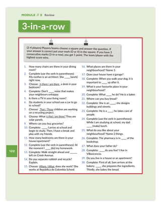 Module // 3 Review
122
1. How many chairs are there in your dining
room?
2. Complete (use the verb in parentheses):
My mother is an architect. She ———(work)
right now.
3. Choose: ————————————a desk in your
bedroom?
4. Complete: Don’t ———noise that makes
your neighbours unhappy.
5. Is there a TV in your living room?
6. Do students in your school use a car to go
to school?
7. Choose: ———————— children are working
on a recycling project.
8. Choose: What ———————————They are
solar panels.
9. Where can you buy groceries?
10. Complete: ———, I arrive at school and
begin to study. Then, I have a break and
play with my friends.
11. How many bedrooms are there in your
house/apartment?
12. Complete (use the verb in parentheses): At
the moment I ———(do) my homework.
13. Complete: Walk straight ahead and ————
left on Creek Avenue.
14. Do you separate rubbish and recycle?
Explain.
15. Choose: —————————does she work? She
works at República de Colombia School.
16. What places are there in your
neighbourhood? Name 3.
17. Does your house have a garage?
18. Complete: When you walk your dog, it is
important to ———up after it.
19. What is your favourite place in your
neighbourhood?
20. Complete: What ———he do? He is a baker.
21. Where can you buy bread?
22. Complete: She is an ———; she designs
buildings and streets.
23. Complete: He is a ———; he takes care of
people.
24. Complete (use the verb in parentheses):
While I am studying at school, my dad
———(make) lunch.
25. What do you like about your
neighbourhood? Name 2 things.
26. Complete: The pharmacy is in ———of the
bookshop.
27. What does your father do?
28. Complete: ———do you live? I live in
Villavicencio.
29. Do you live in a house or an apartment?
30. Complete: First of all, Sam arrives at the
bakery. ———, she prepares the ingredients.
Thirdly, she bakes the bread.
Is there / are there
That / Those
is that / are those?
Where / What
(2-4 players) Players/teams choose a square and answer the question. If
your answer is correct put your mark (O or X) in the square. If you have 3
consecutive marks (3-in-a-row), you get 1 point. The team/player with the
highest score wins.
3-in-a-row
SB6 MOD3 RPE pp122-127.indd 122 01/12/2016 17:38
 