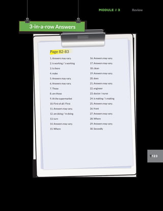 Module // 3 Review
T123
3-in-a-row Answers
3-in-a-row Answers
Page 82-83
1. Answers may vary.
2. is working / ’s working
3. Is there
4. make
5. Answers may vary.
6. Answers may vary.
7. Those
8. are those
9. At the supermarket
10. First of all / First
11. Answers may vary.
12. am doing / ’m doing
13. turn
14. Answers may vary.
15. Where
16. Answers may vary.
17. Answers may vary.
18. clean
19. Answers may vary.
20. does
21. Answers may vary.
22. engineer
23. doctor / nurse
24. is making / ’s making
25. Answers may vary.
26. front
27. Answers may vary.
28. Where
29. Answers may vary.
30. Secondly
 
