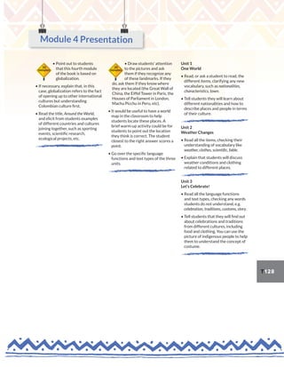 T128
• Point out to students
that this fourth module
of the book is based on
globalization.
• If necessary, explain that, in this
case, globalization refers to the fact
of opening up to other international
cultures but understanding
Colombian culture first.
• Read the title, Around the World,
and elicit from students examples
of different countries and cultures
joining together, such as sporting
events, scientific research,
ecological projects, etc.
• Draw students’ attention
to the pictures and ask
them if they recognize any
of these landmarks. If they
do, ask them if they know where
they are located (the Great Wall of
China, the Eiffel Tower in Paris, the
Houses of Parliament in London,
Machu Picchu in Peru, etc).
• It would be useful to have a world
map in the classroom to help
students locate these places. A
brief warm-up activity could be for
students to point out the location
they think is correct. The student
closest to the right answer scores a
point.
• Go over the specific language
functions and text types of the three
units.
Unit 1
One World
• Read, or ask a student to read, the
different items, clarifying any new
vocabulary, such as nationalities,
characteristics, town.
• Tell students they will learn about
different nationalities and how to
describe places and people in terms
of their culture.
Unit 2
Weather Changes
• Read all the items, checking their
understanding of vocabulary like
weather, clothes, scientific, fable.
• Explain that students will discuss
weather conditions and clothing
related to different places.
Unit 3
Let’s Celebrate!
• Read all the language functions
and text types, checking any words
students do not understand, e.g.
celebration, traditions, customs, story.
• Tell students that they will find out
about celebrations and traditions
from different cultures, including
food and clothing. You can use the
picture of indigenous people to help
them to understand the concept of
costume.
10
minutes
20
minutes
Module 4 Presentation
 