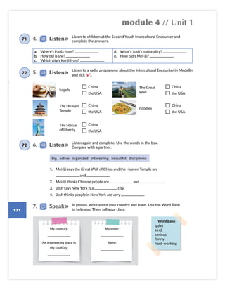 module 4 // Unit 1
131
Listen to children at the Second Youth Intercultural Encounter and
complete the answers.
Listen to a radio programme about the Intercultural Encounter in Medellín
and tick (✔).
Listen again and complete. Use the words in the box.
Compare with a partner.
1. Mei-Li says the Great Wall of China and the Heaven Temple are
and .
2. Mei-Li thinks Chinese people are and .
3. Josh says New York is a city.
4. Josh thinks people in New York are very .
In groups, write about your country and town. Use the Word Bank
to help you. Then, tell your class.
a. Where’s Paola from?
b. How old is she?
c. Which city’s Kenji from?
d. What’s Josh’s nationality?
e. How old’s Mei-Li?
bagels
China
the USA
The Great
Wall
China
the USA
The Heaven
Temple
China
the USA
noodles
China
the USA
The Statue
of Liberty
China
the USA
big active organized interesting beautiful disciplined
My country:
An interesting place in
my country:
My town:
We’re:
7. Speak
4. Listen
71
5. Listen
72
6. Listen
72
Word Bank
quiet
kind
serious
funny
hard-working
Colombia_Book 6_L6M4U1.indd 131 02/12/2016 08:42
 
