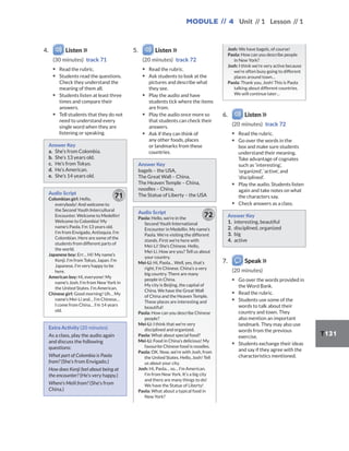 Module // 4 Unit // 1 Lesson // 1
T131
4. Listen
(30 minutes) track 71
▪ Read the rubric.
▪ Students read the questions.
Check they understand the
meaning of them all.
▪ Students listen at least three
times and compare their
answers.
▪ Tell students that they do not
need to understand every
single word when they are
listening or speaking.
Answer Key
a. She’s from Colombia.
b. She’s 13 years old.
c. He’s from Tokyo.
d. He’s American.
e. She’s 14 years old.
Audio Script
Colombian girl: Hello,
everybody! And welcome to
the Second Youth Intercultural
Encounter. Welcome to Medellin!
Welcome to Colombia! My
name’s Paola. I’m 13 years old.
I’m from Envigado, Antioquia. I’m
Colombian. Here are some of the
students from different parts of
the world.
Japanese boy: Err… Hi! My name’s
Kenji. I’m from Tokyo, Japan. I’m
Japanese. I’m very happy to be
here.
American boy: Hi, everyone! My
name’s Josh. I’m from New York in
the United States. I’m American.
Chinese girl: Good morning! Uh… My
name’s Mei-Li and… I’m Chinese…
I come from China… I’m 14 years
old.
71
Extra Activity (20 minutes)
As a class, play the audio again
and discuss the following
questions:
What part of Colombia is Paola
from? (She’s from Envigado.)
How does Kenji feel about being at
the encounter? (He’s very happy.)
Where’s Meili from? (She’s from
China.)
5. Listen
(20 minutes) track 72
▪ Read the rubric.
▪ Ask students to look at the
pictures and describe what
they see.
▪ Play the audio and have
students tick where the items
are from.
▪ Play the audio once more so
that students can check their
answers.
▪ Ask if they can think of
any other foods, places
or landmarks from these
countries.
Answer Key
bagels – the USA,
The Great Wall – China,
The Heaven Temple – China,
noodles – China,
The Statue of Liberty – the USA
Audio Script
Paola: Hello, we’re in the
Second Youth International
Encounter in Medellin. My name’s
Paola. We’re visiting the different
stands. First we’re here with
Mei-Li! She’s Chinese. Hello,
Mei-Li. How are you? Tell us about
your country.
Mei-Li: Hi, Paola… Well, yes, that’s
right, I’m Chinese. China’s a very
big country. There are many
people in China.
My city is Beijing, the capital of
China. We have the Great Wall
of China and the Heaven Temple.
These places are interesting and
beautiful!
Paola: How can you describe Chinese
people?
Mei-Li: I think that we’re very
disciplined and organized.
Paola: What about special food?
Mei-Li: Food in China’s delicious! My
favourite Chinese food is noodles.
Paola: OK. Now, we’re with Josh, from
the United States. Hello, Josh! Tell
us about your city.
Josh: Hi, Paola… so… I’m American.
I’m from New York. It’s a big city
and there are many things to do!
We have the Statue of Liberty!
Paola: What about a typical food in
New York?
72
Josh: We have bagels, of course!
Paola: How can you describe people
in New York?
Josh: I think we’re very active because
we’re often busy going to different
places around town…
Paola: Thank you, Josh! This is Paola
talking about different countries.
We will continue later…
6. Listen
(20 minutes) track 72
▪ Read the rubric.
▪ Go over the words in the
box and make sure students
understand their meaning.
Take advantage of cognates
such as ‘interesting’,
‘organized’, ‘active’, and
‘disciplined’.
▪ Play the audio. Students listen
again and take notes on what
the characters say.
▪ Check answers as a class.
Answer Key
1. interesting, beautiful
2. disciplined, organized
3. big
4. active
7. Speak
(20 minutes)
▪ Go over the words provided in
the Word Bank.
▪ Read the rubric.
▪ Students use some of the
words to talk about their
country and town. They
also mention an important
landmark. They may also use
words from the previous
exercise.
▪ Students exchange their ideas
and say if they agree with the
characteristics mentioned.
 