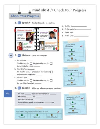 Check Your Progress
I can describe places.
Very well
Quite well
With difficulty
I can identify cultural
characteristics.
Very well
Quite well
With difficulty
module 4 // Check Your Progress
139
a. Shakira is .
b. El Chicharito is .
c. Taylor Swift .
d. Jackie Chan .
a. Lucía’s from .
She likes her city. She doesn’t like her city.
Lucía thinks her city is .
b. Hernán’s from .
He likes his town. He doesn’t like his town.
Hernán thinks his town is .
c. Lorena’s from .
She likes her city. She doesn’t like her city.
Lorena thinks her city is .
1. Speak
3. Speak
2. Listen
76 Listen and complete.
Write and tell a partner about your town.
I’m from . It’s in the Department of .
My town’s and .
My favourite place is .
In my opinion, people in my town are and
.
I can ask for and give information about my town.
Quite well With difficulty
Very well
Read and describe to a partner.
I can talk about
nationalities.
Very well
Quite well
With difficulty
STARS WITH A CAUSE
SHAKIRA:
She sings,
dances and
helps children.
TAYLOR
SWIFT:
The singer who
wants to stop
bullying.
JAVIER HERNANDEZ
OR 'CHICHARITO':
A football player from
Mexico who works
with UNICEF.
JACKIE CHAN:
An actor from
Hong Kong who
helps to build
schools.
Colombia_Book 6_L6M4U1.indd 139 02/12/2016 08:52
 