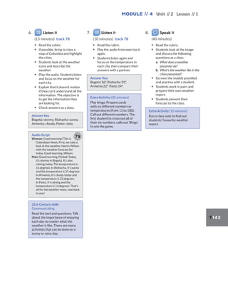 Module // 4 Unit // 2 Lesson // 1
T142
6. Listen
(15 minutes) track 78
▪ Read the rubric.
▪ If possible, bring to class a
map of Colombia and highlight
the cities.
▪ Students look at the weather
icons and describe the
weather.
▪ Play the audio. Students listen
and focus on the weather for
each city.
▪ Explain that it doesn’t matter
if they can’t understand all the
information. The objective is
to get the information they
are looking for.
▪ Check answers as a class.
Answer Key
Bogotá: stormy. Riohacha: sunny.
Armenia: cloudy. Pasto: rainy.
Audio Script
Woman: Good morning! This is
Colombian News. First, we take a
look at the weather. Here’s Wilson
with the weather forecast for
today. Good morning, Wilson.
Man: Good morning, Piedad. Today,
it’s stormy in Bogotá. It’s also
raining today. The temperature is
16 degrees. In Riohacha, it’s sunny
and the temperature is 31 degrees.
In Armenia, it’s cloudy today and
the temperature is 22 degrees.
In Pasto, it’s raining and the
temperature is 14 degrees. That’s
all for the weather news, now back
to you!
78
21st Century skills
Communicating
Read the text and questions. Talk
about the importance of enjoying
each day no matter what the
weather is like. There are many
activities that can be done on a
sunny or rainy day.
7. Listen
(10 minutes) track 78
▪ Read the rubric.
▪ Play the audio from exercise 6
again.
▪ Students listen again and
focus on the temperature in
each city, then compare their
answers with a partner.
Answer Key
Bogotá 16°, Riohacha 31°,
Armenia 22°, Pasto 14°.
Extra Activity (30 minutes)
Play bingo. Prepare cards
with six different numbers or
temperatures (from 11 to 100).
Call out different numbers. The
first student to cross out all of
their six numbers, calls out ‘Bingo’
to win the game.
8. Speak
(40 minutes)
▪ Read the rubric.
▪ Students look at the image
and discuss the following
questions as a class:
a. What does a weather
presenter do?
b. What’s the weather like in the
cities presented?
▪ Go over the models provided
and practise with a student.
▪ Students work in pairs and
prepare their own weather
report.
▪ Students present their
forecast to the class.
Extra Activity (10 minutes)
Run a class vote to find out
students’ favourite weather
report.
 