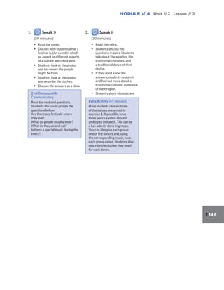 Module // 4 Unit // 2 Lesson // 3
T146
1. Speak
(50 minutes)
▪ Read the rubric.
▪ Discuss with students what a
festival is. (An event in which
an aspect or different aspects
of a culture are celebrated.)
▪ Students look at the photos
and say where the people
might be from.
▪ Students look at the photos
and describe the clothes.
▪ Discuss the answers as a class.
21st Century skills
Communicating
Read the text and questions.
Students discuss in groups the
questions below:
Are there any festivals where
they live?
What do people usually wear?
What do they do and eat?
Is there a special music during the
event?
2. Speak
(20 minutes)
▪ Read the rubric.
▪ Students discuss the
questions in pairs. Students
talk about the weather, the
traditional costumes, and
a traditional dance of their
region.
▪ If they don’t know the
answers, students research
and find out more about a
traditional costume and dance
of their region.
▪ Students share ideas a class.
Extra Activity (45 minutes)
Have students research one
of the dances presented in
exercise 1. If possible, have
them watch a video about it
and try to imitate it. This can be
a fun activity done in groups.
You can also give each group
one of the dances and, using
the corresponding music, have
each group dance. Students also
describe the clothes they need
for each dance.
 