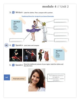 module 4 // Unit 2
147
Look, listen and compare.
Label the clothes. Then, compare with a partner.
Word Bank
kilt
turban
necktie
bowtie
Word Bank
dress
hat
jacket
trousers
shoes
Draw the traditional costume of your region. Label the clothes and
describe them.
The traditional costume of
my region is…
The woman wears… and the
man wears…
4. Speak
5. Speak
80
3. Write
Final task activity!
Traditional Dress For Joropo In Los Llanos Orientales
___________________________
___________________________
___________________________
___________________________
___________________________
 