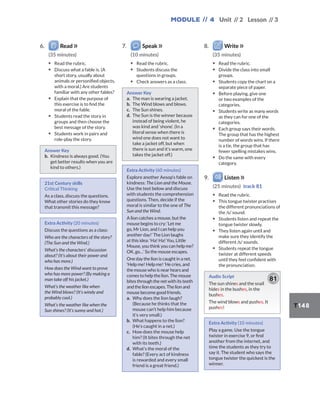 Module // 4 Unit // 2 Lesson // 3
T148
6. Read
(35 minutes)
▪ Read the rubric.
▪ Discuss what a fable is. (A
short story, usually about
animals or personified objects,
with a moral.) Are students
familiar with any other fables?
▪ Explain that the purpose of
this exercise is to find the
moral of the fable.
▪ Students read the story in
groups and then choose the
best message of the story.
▪ Students work in pairs and
role-play the story.
Answer Key
b. Kindness is always good. (You
get better results when you are
kind to others.)
21st Century skills
Critical Thinking
As a class, discuss the questions.
What other stories do they know
that transmit this message?
Extra Activity (20 minutes)
Discuss the questions as a class:
Who are the characters of the story?
(The Sun and the Wind.)
What’s the characters’ discussion
about? (It’s about their power and
who has more.)
How does the Wind want to prove
who has more power? (By making a
man take off his jacket.)
What’s the weather like when
the Wind blows? (It’s windy and
probably cool.)
What’s the weather like when the
Sun shines? (It‘s sunny and hot.)
7. Speak
(10 minutes)
▪ Read the rubric.
▪ Students discuss the
questions in groups.
▪ Check answers as a class.
Answer Key
a. The man is wearing a jacket.
b. The Wind blows and blows.
c. The Sun shines.
d. The Sun is the winner because
instead of being violent, he
was kind and ‘shone’. (In a
literal sense when there is
wind one does not want to
take a jacket off, but when
there is sun and it’s warm, one
takes the jacket off.)
Extra Activity (60 minutes)
Explore another Aesop’s fable on
kindness: The Lion and the Mouse.
Use the text below and discuss
with students the comprehension
questions. Then, decide if the
moral is similar to the one of The
Sun and the Wind.
A lion catches a mouse, but the
mouse begins to cry: ‘Let me
go, Mr Lion, and I can help you
another day!’ The Lion laughs
at this idea: ‘Ha! Ha! You, Little
Mouse, you think you can help me?
OK, go…’ So the mouse escapes.
One day the lion is caught in a net.
‘Help me! Help me! ’He cries, and
the mouse who is near hears and
comes to help the lion. The mouse
bites through the net with its teeth
and the lion escapes. The lion and
mouse become good friends.
a. Why does the lion laugh?
(Because he thinks that the
mouse can’t help him because
it’s very small.)
b. What happens to the lion?
(He’s caught in a net.)
c. How does the mouse help
him? (It bites through the net
with its teeth.)
d. What’s the moral of the
fable? (Every act of kindness
is rewarded and every small
friend is a great friend.)
8. Write
(35 minutes)
▪ Read the rubric.
▪ Divide the class into small
groups.
▪ Students copy the chart on a
separate piece of paper.
▪ Before playing, give one
or two examples of the
categories.
▪ Students write as many words
as they can for one of the
categories.
▪ Each group says their words.
The group that has the highest
number of words wins. If there
is a tie, the group that has
fewer spelling mistakes wins.
▪ Do the same with every
category.
9. Listen
(25 minutes) track 81
▪ Read the rubric.
▪ This tongue twister practises
the different pronunciations of
the /s/ sound.
▪ Students listen and repeat the
tongue twister slowly.
▪ They listen again until and
make sure they identify the
different /s/ sounds.
▪ Students repeat the tongue
twister at different speeds
until they feel confident with
the pronunciation.
Audio Script
The sun shines and the snail
hides in the bushes, in the
bushes.
The wind blows and pushes. It
pushes!
81
Extra Activity (10 minutes)
Play a game. Use the tongue
twister in exercise 9, or find
another from the internet, and
time the students as they try to
say it. The student who says the
tongue twister the quickest is the
winner.
 