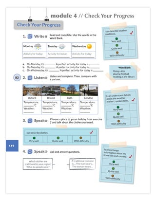 module 4 // Check Your Progress
149
Check Your Progress
Read and complete. Use the words in the
Word Bank.
1. Write
Listen and complete. Then, compare with
a partner.
Word Bank
flying a kite
playing football
reading at the library
Monday Tuesday Wednesday
Activity for today: Activity for today: Activity for today:
Choose a place to go on holiday from exercise
2 and talk about the clothes you need.
2. Listen
3. Speak
I can understand details
about the weather
in short, spoken texts.
Very well
Quite well
With difficulty
I can describe weather
conditions.
Very well
Quite well
With difficulty
a. On Monday, it’s . A perfect activity for today is .
b. On Tuesday, it’s . A perfect activity for today is .
c. On Wednesday, it’s . A perfect activity for today is .
Temperature:
°C
Weather:
Temperature:
°C
Weather:
Temperature:
°C
Weather:
Temperature:
°C
Weather:
Oxford Bristol Bath London
82
I can describe clothes.
Quite well With difficulty
Very well
I can exchange
information about my
home city and country.
Very well
Quite well
With difficulty
Ask and answer questions.
4. Speak
A traditional costume
is…. The man wears…
The woman wears….
Which clothes are
traditional in your region?
What do people wear?
Colombia_Book 6_L6M4U2.indd 149 02/12/2016 08:58
 