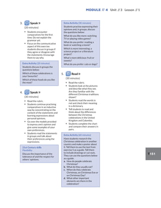 Module // 4 Unit // 3 Lesson // 1
T151
3. Speak
(20 minutes)
▪ Students encounter
comparatives for the first
time. Do not explain the
grammar yet.
▪ Focus on the communicative
aspect of this exercise:
students discuss in groups if
they agree or disagree with
the statements. Encourage
them to say why.
Extra Activity (20 minutes)
Students discuss in groups the
questions below:
Which of these celebrations is
your favourite?
Which of these foods do you like
the most?
4. Speak
(30 minutes)
▪ Read the rubric.
▪ Students continue practising
comparatives in an inductive
way by concentrating on the
content of the statements and
learning expressions about
personal opinions.
▪ Go over the models provided
to express one’s opinion and
give some examples of your
own preferences.
▪ Students read the statements
in groups and talk about
their preferences using the
expressions.
21st Century skills
Flexibility
Discuss the importance of the
tolerance of and the respect for
others’ opinions.
Extra Activity (30 minutes)
Students practise expressing their
opinions and, in groups, discuss
the questions below:
What do you like more: watching
TV or playing video games?
What do you prefer: reading a
book or watching a movie?
Which is more interesting: a
science project or a literature
project?
What’s more delicious: fruit or
sweets?
What do you prefer: cats or dogs?
5. Read
(30 minutes)
▪ Read the rubric.
▪ Students look at the pictures
and describe what they see.
Are they familiar with the
different Christmas traditions
shown?
▪ Students read the words in
red and check their meaning
in a dictionary.
▪ Tell students to read and
think about the differences
between the Christmas
celebrations in the United
Kingdom and Colombia.
▪ Students complete the chart
and compare their answers in
pairs.
Extra Activity (60 minutes)
Have students research the
Christmas celebration in another
country and make a poster about
it. Tell them to use the text from
exercise 5 as a guide. Tell them
to include drawings or cut-outs.
They can use the questions below
as a guide:
a. How do people celebrate
Christmas?
b. What do they usually eat?
c. When do they celebrate
Christmas, on Christmas Eve or
on Christmas Day?
d. What other important
elements are there in the
celebration?
 