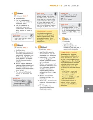 Module // 1 Unit /
/ 1 Lesson /
/ 1
T12
6. Listen
(15 minutes) track 4
▪ Read the rubric.
▪ Play the track once and
pause after each number for
students to match.
▪ Play the track again for
students to repeat and
emphasize the /Θ/ sound in
‘three’ and the /z/ sound in
‘zero’.
Audio Script
Narrator: zero… one… two…
three… four… five… six… seven…
eight… nine… ten.
4
7. Listen
(30 minutes) track 5
▪ Read the rubric.
▪ Give students time to copy the
information in their notebooks
(the students’ names) and then
the ID numbers. Explain that
the ID number is the number
that identifies each student
at school.
▪ Play the first part of the track.
Make sure students understand
the model and point out that
number 0 may be pronounced /
ˈzirəʊ/ or /əʊ/.
▪ Play each part of the track,
pausing for students to take
notes.
Answer Key
Daniel Augusto Farfán: 951205
Laura Valentina Madero: 863962
Lady Julieth Romero: 037409
Sebastián Villamizar: 586394
Audio Script
OK, students. Please, write the
numbers you hear. They are your
student ID numbers. Daniel Augusto
Farfán: nine, five… one, two… zero,
five. Laura Valentina Madero: eight,
six… three, nine… six, two. Lady
Julieth Romero: zero, three… seven,
four… Oh, nine. Sebastián Villamizar:
five, eight… six, three… nine, four.
5
Extra Activity (5 minutes)
Help students notice that
numbers are usually grouped
in twos or threes when giving
personal information. When
checking the answers, focus on
this grouping.
8. Listen
(20 minutes) track 6
▪ Read the rubric and give
students time to copy the
template in their notebooks.
▪ Ask students if they know
where San Diego is. If
possible, have them locate it
on a world map.
▪ Play the track once and tell
students to write down what
they understand. Students
should try to continue
listening, even if they do
not understand every single
number.
▪ Play the track again to
complete and check the
information.
▪ Model with a student how to
check the information with a
partner.
▪ Go around the class
monitoring how students
check their answers.
Answer Key
School: Saint Mary’s School
Name: Katherine Johnson
Age: 13
ID number: 280993
Audio Script
Girl: Hello everybody. My name
is Katherine Johnson. J–O–H…
N–S… O–N. I’m 13 years old… I’m
in 8th grade at Saint Mary’s school.
My ID card is 280… 993. See you
around!
6
9. Write
(20 minutes)
▪ Read the rubric.
▪ Allow enough time for
students to draw their own ID
cards in their notebooks.
Extra Activity (15 minutes)
Bring safety pins and make
students draw their ID cards on
pieces of cardboard. They can
pin their cards on their uniforms
and go around the class checking
personal information. Write the
following model on the board
and ask students to use the
vocabulary and language they’ve
seen:
▪ What’s your … (name/last
name/phone number)? It’s …
▪ How old are you? I’m …
▪ Are you 11/12/13 years old?
Yes, I am./No, I’m not.
Encourage the students to
practise as many times as
necessary and with different
classmates.
 