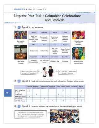 Module // 4
156
Unit // 3 Lesson // 3
Ask and answer.
Look at the chart and describe each celebration. Compare with a partner.
Cultural
event
Religious
celebration
Celebrates
a person
Historical
celebration
Food Music Dance Presents Special
costumes
Black and White
Carnival
✓ ✓ ✓
Holy Week ✓ ✓
Vallenato Festival ✓ ✓ ✓ ✓
Father’s Day ✓ ✓
July 20th Parade ✓ ✓ ✓
1. Speak
2. Speak
January February March April
Black and
White
Carnival, Pasto,
Nariño
Barranquilla’s
Carnival,
Atlántico
Holy Week,
Popayán,
Cauca
Vallenato
Festival,
Valledupar,
Cesar
May June July August
Teacher’s Day Father’s Day
July 20th
Parade,
Cartagena
Bolívar
Flower Festival,
Medellín,
Antioquia
September October November December
Love and
Friendship Day
The Day of All
Races
Children’s Day Christmas
It’s in May. It’s celebrated
all over Colombia.
When is Teacher’s Day?
Where is it celebrated?
Preparing Your Task » Colombian Celebrations
and Festivals
In groups, compare the celebrations in the calendar. Give your opinion.
The Vallenato Festival’s a cultural event.
There’s special music, dance and costumes.
In my opinion, it’s absolutely amazing!
3. Speak
Barranquilla
Carnival
Flower Festival,
Medellín,
Antioquia
Holy Week,
Popayan
Black and white
carnival, Pasto
Colombia_Book 6_L6M4U3.indd 156 02/12/2016 09:03
 