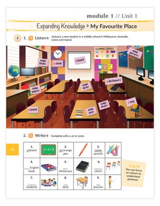 module 1 // Unit 1
Expanding Knowledge » My Favourite Place
a dictionary
a board
a pencil
a clock
some
papers
some
books
some
pictures
some
chairs
a bag
Joshua’s a new student in a middle school in Melbourne, Australia.
Listen and repeat.
Complete with a, an or some.
1.
a board
2.
an orange
pen
3.
some
pencils
4.
English
book
5.
dictionary
6.
chairs
7.
students
8.
desk
9.
teacher
some
pens
some
desks
Study Tip
You can focus
on colours to
understand
grammar.
1. Listen
7
2. Write
13
Colombia_Book 6_L6M1U1.indd 13 01/12/2016 10:46
 