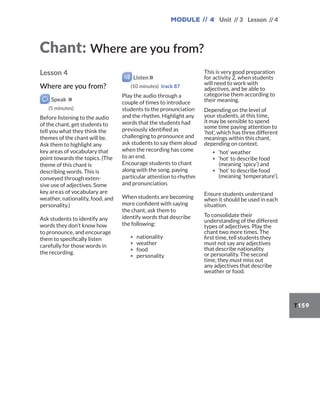 Module // 4 Unit // 3 Lesson // 4
T159
Lesson 4
Where are you from?
Speak
(5 minutes)
Before listening to the audio
of the chant, get students to
tell you what they think the
themes of the chant will be.
Ask them to highlight any
key areas of vocabulary that
point towards the topics. (The
theme of this chant is
describing words. This is
conveyed through exten-
sive use of adjectives. Some
key areas of vocabulary are
weather, nationality, food, and
personality.)
Ask students to identify any
words they don’t know how
to pronounce, and encourage
them to specifically listen
carefully for those words in
the recording.
Listen
(10 minutes) track 87
Play the audio through a
couple of times to introduce
students to the pronunciation
and the rhythm. Highlight any
words that the students had
previously identified as
challenging to pronounce and
ask students to say them aloud
when the recording has come
to an end.
Encourage students to chant
along with the song, paying
particular attention to rhythm
and pronunciation.
When students are becoming
more confident with saying
the chant, ask them to
identify words that describe
the following:
▪ nationality
▪ weather
▪ food
▪ personality
This is very good preparation
for activity 2, when students
will need to work with
adjectives, and be able to
categorise them according to
their meaning.
Depending on the level of
your students, at this time,
it may be sensible to spend
some time paying attention to
‘hot’, which has three different
meanings within this chant,
depending on context.
▪ ‘hot’ weather
▪ ‘hot’ to describe food
(meaning ‘spicy’) and
▪ ‘hot’ to describe food
(meaning ‘temperature’).
Ensure students understand
when it should be used in each
situation.
To consolidate their
understanding of the different
types of adjectives. Play the
chant two more times. The
first time, tell students they
must not say any adjectives
that describe nationality
or personality. The second
time, they must miss out
any adjectives that describe
weather or food.
Chant: Where are you from?
 