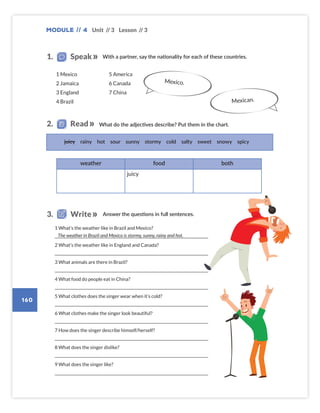 Module // 4
160
Unit // 3 Lesson // 3
1 What’s the weather like in Brazil and Mexico?
2 What’s the weather like in England and Canada?
3 What animals are there in Brazil?
4 What food do people eat in China?
5 What clothes does the singer wear when it’s cold?
6 What clothes make the singer look beautiful?
7 How does the singer describe himself/herself?
8 What does the singer dislike?
9 What does the singer like?
juicy rainy hot sour sunny stormy cold salty sweet snowy spicy
weather food both
juicy
Mexico.
The weather in Brazil and Mexico is stormy, sunny, rainy and hot.
1 Mexico
2 Jamaica
3 England
4 Brazil
5 America
6 Canada
7 China
Mexican.
With a partner, say the nationality for each of these countries.
1. Speak
What do the adjectives describe? Put them in the chart.
2. Read
Answer the questions in full sentences.
3. Write
Colombia_Book 6_L6M4U3.indd 160 02/12/2016 09:03
 