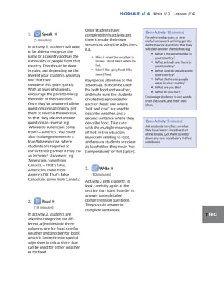 Module // 4 Unit // 3 Lesson // 4
T160
1. Speak
(5 minutes)
In activity 1, students will need
to be able to recognize the
name of a country and say the
nationality of people from that
country. This should be done
in pairs, and depending on the
level of your students, you may
find that they
complete this quite quickly.
With all level of students,
encourage the pairs to mix up
the order of the questions.
Once they’ve answered all the
questions on nationality, get
them to reverse the exercise,
so that they ask and answer
questions in reverse, e.g.
‘Where do Americans come
from? ~ America.’. You could
also challenge them to do a
true/false exercise, where
students are required to
correct their partner if they say
an incorrect statement, e.g.
‘Americans come from
Canada. ~ That’s false.
Americans come from
America OR That’s false.
Canadians come from Canada.’
2. Read
(10 minutes)
In activity 2, students are
asked to categorise the dif-
ferent adjectives into three
columns, one for food, one for
weather and another for ‘both’,
which is limited to the special
adjectives in this activity that
can be used for either weather
or for food.
Once students have
completed this activity, get
them to make their own
sentences using the adjectives,
e.g.
▪ I like it when the weather is
snowy. I don’t like it when it’s
hot.
▪ I don’t like spicy food. I like
sweet food.
Pay special attention to the
adjectives that can be used
for both food and weather,
and make sure the students
create two sentences for
each of these: one where
‘hot’ and ‘cold’ are used to
describe weather, and a
second sentence where they
describe food. Take care
with the multiple meanings
of ‘hot’ in this situation,
especially relating to food,
and ensure students are clear
as to whether they mean ‘hot
(temperature)’ or ‘hot (spicy)’.
3. Write
(10 minutes)
Activity 3 gets students to
look carefully again at the
text for the chant, in order to
answer some detailed
comprehension questions.
They should answer in
complete sentences.
Extra Activity (10 minutes)
For advanced groups, or as a
useful homework activity, get stu-
dents to write questions that they
will then answer themselves, e.g.
▪ What’s the weather like in
your country?
▪ What animals are there in
your country?
▪ What food do people eat in
your country?
▪ What clothes do people
wear in your country?
▪ What are you like?
▪ What do you like?
Encourage students to use words
from the chant, and their own
ideas.
Extra Activity (5 minutes)
Ask students to reflect on what
they have learnt since the start
of the lesson. Get them to write
down any new vocabulary in their
notebooks.
 