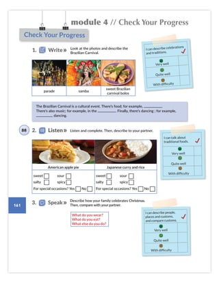 module 4 // Check Your Progress
161
Listen and complete. Then, describe to your partner.
Check Your Progress
Look at the photos and describe the
Brazilian Carnival.
parade samba
sweet Brazilian
carnival bolos
American apple pie Japanese curry and rice
sweet sour
salty spicy
For special occasions? Yes No
sweet sour
salty spicy
For special occasions? Yes No
The Brazilian Carnival is a cultural event. There’s food; for example, .
There’s also music; for example, in the . Finally, there’s dancing ; for example,
dancing.
I can describe celebrations
and traditions.
Very well
Quite well
With difficulty
1. Write
2. Listen
I can talk about
traditional foods.
Very well
Quite well
With difficulty
88
What do you wear?
What do you eat?
What else do you do?
Describe how your family celebrates Christmas.
Then, compare with your partner.
3. Speak
I can describe people,
places and customs,
and compare customs.
Very well
Quite well
With difficulty
Colombia_Book 6_L6M4U3.indd 161 02/12/2016 09:04
 