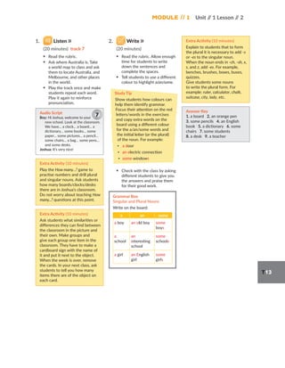 Module // 1 Unit /
/ 1 Lesson /
/ 2
T13
1. Listen
(20 minutes) track 7
▪ Read the rubric.
▪ Ask where Australia is. Take
a world map to class and ask
them to locate Australia, and
Melbourne, and other places
in the world.
▪ Play the track once and make
students repeat each word.
Play it again to reinforce
pronunciation.
Audio Script
Boy: Hi Joshua, welcome to your
new school. Look at the classroom.
We have… a clock… a board… a
dictionary… some books… some
paper… some pictures… a pencil…
some chairs… a bag… some pens…
and some desks.
Joshua: It’s very nice!
7
Extra Activity (10 minutes)
Play the How many…? game to
practise numbers and drill plural
and singular nouns. Ask students
how many boards/clocks/desks
there are in Joshua’s classroom.
Do not worry about teaching How
many...? questions at this point.
Extra Activity (10 minutes)
Ask students what similarities or
differences they can find between
the classroom in the picture and
their own. Make groups and
give each group one item in the
classroom. They have to make a
cardboard sign with the name of
it and put it next to the object.
When the week is over, remove
the cards. In your next class, ask
students to tell you how many
items there are of the object on
each card.
2. Write
(20 minutes)
▪ Read the rubric. Allow enough
time for students to write
down the sentences and
complete the spaces.
▪ Tell students to use a different
colour to highlight a/an/some.
Study Tip
Show students how colours can
help them identify grammar.
Focus their attention on the red
letters/words in the exercises
and copy extra words on the
board using a different colour
for the a/an/some words and
the initial letter (or the plural)
of the noun. For example:
▪ a door
▪ an electric connection
▪ some windows
▪ Check with the class by asking
different students to give you
the answers and praise them
for their good work.
Grammar Box
Singular and Plural Nouns
Write on the board:
a an some
a boy an old boy some
boys
a
school
an
interesting
school
some
schools
a girl an English
girl
some
girls
Extra Activity (10 minutes)
Explain to students that to form
the plural it is necessary to add -s
or -es to the singular noun.
When the noun ends in -ch, -sh, x,
s, and z, add -es. For example,
benches, brushes, boxes, buses,
quizzes.
Give students some nouns
to write the plural form. For
example: ruler, calculator, chalk,
suitcase, city, lady, etc.
Answer Key
1. a board 2. an orange pen
3. some pencils 4. an English
book 5. a dictionary 6. some
chairs 7. some students
8. a desk 9. a teacher
 