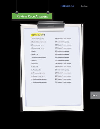 Module // 4 Review
T163
3-in-a-row Answers
Review Race Answers
Page 162-163
1. Answers may vary.
2. Student’s own answer.
3. Answers may vary.
4. Answers may vary.
5. Swiss
6. American
7. Student’s own answer.
8. French
9. Thailand
10. Ireland
11. A nationality
12. Answers may vary.
13. Answers may vary.
14. Student’s own answer.
15. Student’s own answer.
16. Student’s own answer.
17. Answers may vary.
18. Student’s own answer.
19. Student’s own answer.
20. Answers may vary.
21. Answers may vary.
22. Answers may vary.
23. Answers may vary.
24. Student’s own answer.
25. Student’s own answer.
26. Answers may vary.
27. Student’s own answer.
28. Student’s own answer.
29. Student’s own answer.
30. Student’s own answer.
 