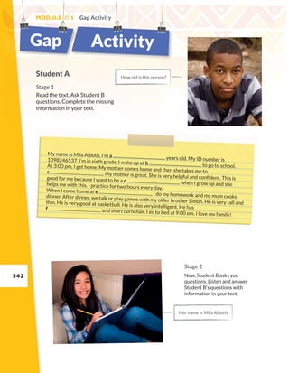 342
My name is Mila Alboth. I’m a years old. My ID number is
1098246537. I’m in sixth grade. I wake up at b to go to school.
At 3:00 pm, I get home. My mother comes home and then she takes me to
c . My mother is great. She is very helpful and confident. This is
good for me because I want to be a d when I grow up and she
helps me with this. I practice for two hours every day.
When I come home at e , I do my homework and my mum cooks
dinner. After dinner, we talk or play games with my older brother Simon. He is very tall and
thin. He is very good at basketball. He is also very intelligent. He has
f and short curly hair. I go to bed at 9:00 pm. I love my family!
Module // 1 Gap Activity
Student A
Stage 1
Read the text. Ask Student B
questions. Complete the missing
information in your text.
How old isthis person?
Her name is Mila Alboth.
Stage 2
Now, Student B asks you
questions. Listen and answer
Student B’s questions with
information in your text.
Gap Activity
 