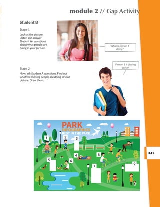 345
module 2 // Gap Activity
Stage 2
Now, ask Student A questions. Find out
what the missing people are doing in your
picture. Draw them.
Student B
Stage 1
Look at the picture.
Listen and answer
Student A’s questions
about what people are
doing in your picture.
What is person 1
doing?
Person 1 is playing
guitar
1 2 3
5 6
4
7
8
9
 