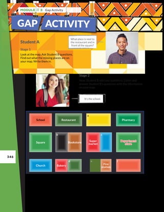 346
Module // 3 Gap Activity
GAP ACTIVITY
Student A
Stage 1
Look at the map. Ask Student B questions.
Find out what the missing places are on
your map. Write them in.
What place is next to
the restaurant and in
front of the square?
It’s the school.
Stage 2
Now, Student B asks you questions. Listen and
answer Student B’s questions with the information
on your map.
Church
Church
Square
Square
Restaurant
Restaurant
Bakery
Bakery
d
d
b
b
Bookstore
Bookstore
e
e
Fire
station
Fire
station
Super
market
Super
market
c
c
Pharmacy
Pharmacy
f
f
Department
store
Department
store
 