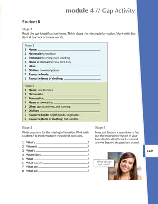 349
module 4 // Gap Activity
Student B
Stage 1
Read the two identification forms. Think about the missing information. Work with Stu-
dent A to check any new words.
What’s his or
her name?
Stage 2
Write questions for the missing information. Work with
Student A to check you have the correct questions.
Stage 3
Now, ask Student A questions to find
out the missing information in your
two identification forms. Listen and
answer Student A’s questions as well.
Form 1
1 Name:
2 Nationality: American
3 Personality: strong, hard-working
4 Name of town/city: New York City
5 Likes:
6 Dislikes: crowded places
7 Favourite foods:
8 Favourite items of clothing:
Form 2
1 Name: Line Da Silva
2 Nationality:
3 Personality:
4 Name of town/city:
5 Likes: sports, movies, and dancing
6 Dislikes:
7 Favourite foods: health foods, vegetables
8 Favourite items of clothing: hat, sandals
1 What’s ?
2 Where is ?
3 What’s ?
4 Where does ?
5 What ?
6 What doesn’t ?
7 What are ?
8 What are ?
 