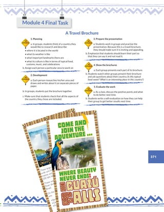 371
A Travel Brochure
1. Planning
a. In groups, students think of a country they
would like to research and describe:
• where it is located in the world
• what its weather is like
• what important landmarks there are
• what its culture is like in terms of typical food,
customs, music, and celebrations
b. Assign each person a particular area to work on
2. Development
a. Each person researches his/her area and
draws and writes about it on separate pieces of
paper.
b. In groups, students put the brochure together.
c. Make sure that students check that all the aspects of
the country they chose are included.
3. Prepare the presentation
a. Students work in groups and practise the
presentation. Because this is a travel brochure,
they should make sure it is inviting and appealing.
b. Emphasize that students should learn their part so
that they can say it and not read it.
4. Show the brochures
a. Each group presents each part of its brochure.
b. Students watch other groups present their brochure
and ask questions about their country. (Is this typical
food sweet? What is an interesting place in this country?)
5. Evaluate the work
a. As a class, discuss the positive points and what
to do better next time.
b. Students write a self-evaluation on how they can help
their group to get better results next time.
50
minutes
10
minutes
20
minutes
10
minutes
10
minutes
Module 4 Final Task
activities
activities
These large waterfalls are 2.7 kilometres
wide and the height varies between 60
metres and 82 metres.There are about
200 falls here.
These waterfalls are located on the Iguazú
River dividing two countries: Argentina and
Brazil.
On the Brazilian side, the most famous falls
are:
•Benjamin Constant
•Deodoro
•Floriano
•Upper circuit: awesome views of
the waterfalls and their exuberant
vegetation.
•Lower circuit: ramps for people
to get close to the cascades.
•Devil’sThroat: astonishing large
waterfall.
•Forest train: ecological train tour
to the forest and the river.
17/11/2016 10:24
activities
activities
These large waterfalls are 2.7 kilometres
wide and the height varies between 60
metres and 82 metres.There are about
200 falls here.
These waterfalls are located on the Iguazú
River dividing two countries: Argentina and
Brazil.
On the Brazilian side, the most famous falls
are:
njamin Constant
•Upper circuit: awesome views of
the waterfalls and their exuberant
vegetation.
•Lower circuit: ramps for people
to get close to the cascades.
•Devil’sThroat: astonishing large
waterfall.
•Forest train: ecological train tour
to the forest and the river.
17/11/2016 10:24
a
c
t
i
v
i
t
i
e
s
a
c
t
i
v
i
t
i
e
s
T
h
e
s
e
l
a
r
g
e
w
a
t
e
r
f
a
l
l
s
a
r
e
2
.
7
k
i
l
o
m
e
t
r
e
s
w
i
d
e
a
n
d
t
h
e
h
e
i
g
h
t
v
a
r
i
e
s
b
e
t
w
e
e
n
6
0
m
e
t
r
e
s
a
n
d
8
2
m
e
t
r
e
s
.
T
h
e
r
e
a
r
e
a
b
o
u
t
2
0
0
f
a
l
l
s
h
e
r
e
. T
h
e
s
e
w
a
t
e
r
f
a
l
l
s
a
r
e
l
o
c
a
t
e
d
o
n
t
h
e
I
g
u
a
z
ú
R
i
v
e
r
d
i
v
i
d
i
n
g
t
w
o
c
o
u
n
t
r
i
e
s
:
A
r
g
e
n
t
i
n
a
a
n
d
B
r
a
z
i
l
.
O
n
t
h
e
B
r
a
z
i
l
i
a
n
s
i
d
e
,
t
h
e
m
o
s
t
f
a
m
o
u
s
f
a
l
l
s
a
r
e
:
•
B
e
n
j
a
m
i
n
C
o
n
s
t
a
n
t
•
D
e
o
d
o
r
o •
F
l
o
r
i
a
n
o
•
U
p
p
e
r
c
i
r
c
u
i
t
:
a
w
e
s
o
m
e
v
i
e
w
s
o
f
t
h
e
w
a
t
e
r
f
a
l
l
s
a
n
d
t
h
e
i
r
e
x
u
b
e
r
a
n
t
v
e
g
e
t
a
t
i
o
n
. •
L
o
w
e
r
c
i
r
c
u
i
t
:
r
a
m
p
s
f
o
r
p
e
o
p
l
e
t
o
g
e
t
c
l
o
s
e
t
o
t
h
e
c
a
s
c
a
d
e
s
.
•
D
e
v
i
l
’
s
T
h
r
o
a
t
:
a
s
t
o
n
i
s
h
i
n
g
l
a
r
g
e
w
a
t
e
r
f
a
l
l
. •
F
o
r
e
s
t
t
r
a
i
n
:
e
c
o
l
o
g
i
c
a
l
t
r
a
i
n
t
o
u
r
t
o
t
h
e
f
o
r
e
s
t
a
n
d
t
h
e
r
i
v
e
r
.
activities
activities
These large waterfalls are 2.7 kilometres
wide and the height varies between 60
metres and 82 metres.There are about
200 falls here.
These waterfalls are located on the Iguazú
River dividing two countries: Argentina and
Brazil.
On the Brazilian side, the most famous falls
are:
•Benjamin Constant
•Deodoro
•Floriano
•Upper circuit: awesom
the waterfalls and their
vegetation.
•Lower circuit: ramps f
to get close to the ca
•Devil’sThroat: astoni
waterfall.
•Forest train: ecologi
to the forest and th
activities
activities
These large waterfalls are 2.7 kilometres
wide and the height varies between 60
metres and 82 metres.There are about
200 falls here.
These waterfalls are located on the Iguazú
River dividing two countries: Argentina and
Brazil.
On the Brazilian side, the most famous falls
are:
•Benjamin Constant
•Deodoro
•Floriano
•Upper circuit: awesome views of
the waterfalls and their exuberant
vegetation.
•Lower circuit: ramps for people
to get close to the cascades.
•Devil’sThroat: astonishing large
waterfall.
•Forest train: ecological train tour
to the forest and the river.
17/11/2016 10:24
 