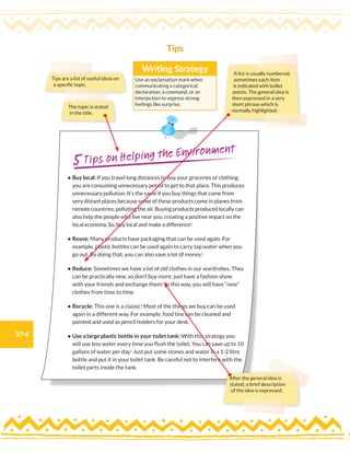 374
The topic is stated
in the title.
Tips
Tips are a list of useful ideas on
a specific topic.
A list is usually numbered;
sometimes each item
is indicated with bullet
points. The general idea is
then expressed in a very
short phrase which is
normally highlighted.
Writing Strategy
Use an exclamation mark when
communicating a categorical
declaration, a command, or an
interjection to express strong
feelings like surprise.
• Buy local: If you travel long distances to buy your groceries or clothing,
you are consuming unnecessary petrol to get to that place. This produces
unnecessary pollution. It’s the same if you buy things that come from
very distant places because some of these products come in planes from
remote countries, polluting the air. Buying products produced locally can
also help the people who live near you, creating a positive impact on the
local economy. So, buy local and make a difference!
• Reuse: Many products have packaging that can be used again. For
example, plastic bottles can be used again to carry tap water when you
go out. By doing that, you can also save a lot of money!
• Reduce: Sometimes we have a lot of old clothes in our wardrobes. They
can be practically new, so don’t buy more: just have a fashion show
with your friends and exchange them! In this way, you will have “new”
clothes from time to time.
• Recycle: This one is a classic! Most of the things we buy can be used
again in a different way. For example, food tins can be cleaned and
painted and used as pencil holders for your desk.
• Use a large plastic bottle in your toilet tank: With this strategy you
will use less water every time you flush the toilet. You can save up to 10
gallons of water per day! Just put some stones and water in a 1-2 litre
bottle and put it in your toilet tank. Be careful not to interfere with the
toilet parts inside the tank.
5Tips on Helping the Environment
After the general idea is
stated, a brief description
of the idea is expressed.
 