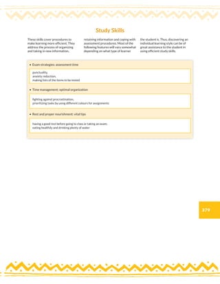 379
These skills cover procedures to
make learning more efficient. They
address the process of organizing
and taking in new information,
retaining information and coping with
assessment procedures. Most of the
following features will vary somewhat
depending on what type of learner
the student is. Thus, discovering an
individual learning style can be of
great assistance to the student in
using efficient study skills.
• Exam strategies: assessment time
• Time management: optimal organization
• Rest and proper nourishment: vital tips
Study Skills
punctuality,
anxiety reduction,
making lists of the items to be tested
fighting against procrastination,
prioritizing tasks by using different colours for assignments
having a good rest before going to class or taking an exam;
eating healthily and drinking plenty of water
 